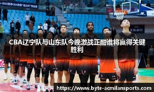 CBA辽宁队与山东队今晚激战正酣谁将赢得关键胜利